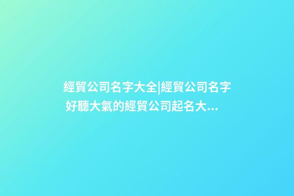 經貿公司名字大全|經貿公司名字 好聽大氣的經貿公司起名大全-第1張-公司起名-玄機派